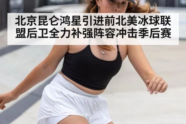 北京昆仑鸿星引进前北美冰球联盟后卫全力补强阵容冲击季后赛