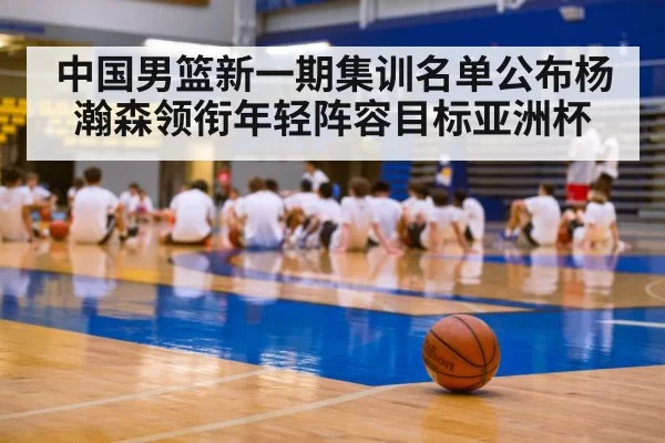 中国男篮新一期集训名单公布杨瀚森领衔年轻阵容目标亚洲杯